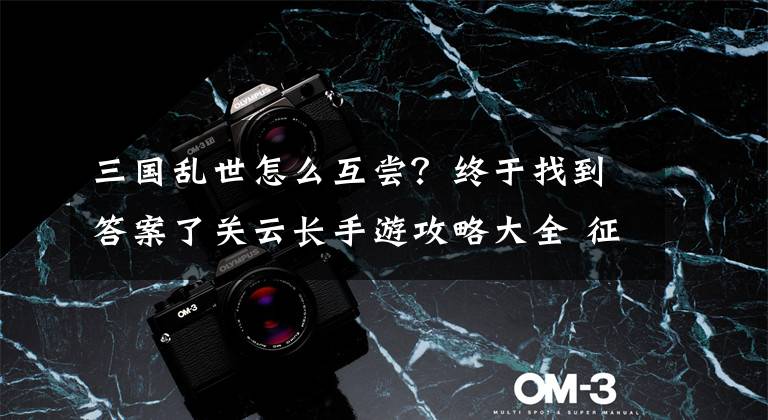 三国乱世怎么互尝？终于找到答案了关云长手游攻略大全 征服三国乱世必看攻略