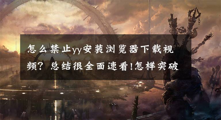 怎么禁止yy安装浏览器下载视频？总结很全面速看!怎样突破浏览器限制下载，这是我见过最通俗易懂的方法了