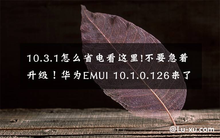 10.3.1怎么省电看这里!不要急着升级!华为EMUI 10.1.0.126来了,但是还有这些缺点