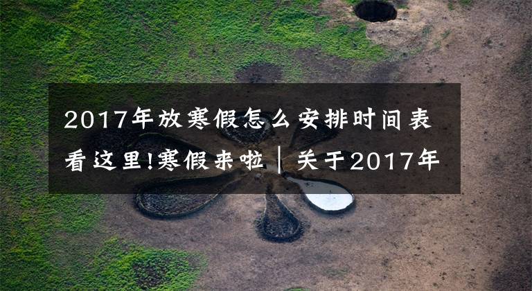 2017年放寒假怎么安排时间表看这里!寒假来啦｜关于2017年寒假工作安排的通知