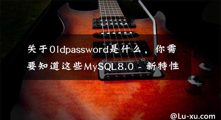 关于0ldpassword是什么,你需要知道这些MySQL8.0 - 新特性 - 安全及权限相关改进