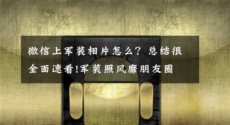 微信上军装相片怎么?总结很全面速看!军装照风靡朋友圈 有人“提醒”你要小心