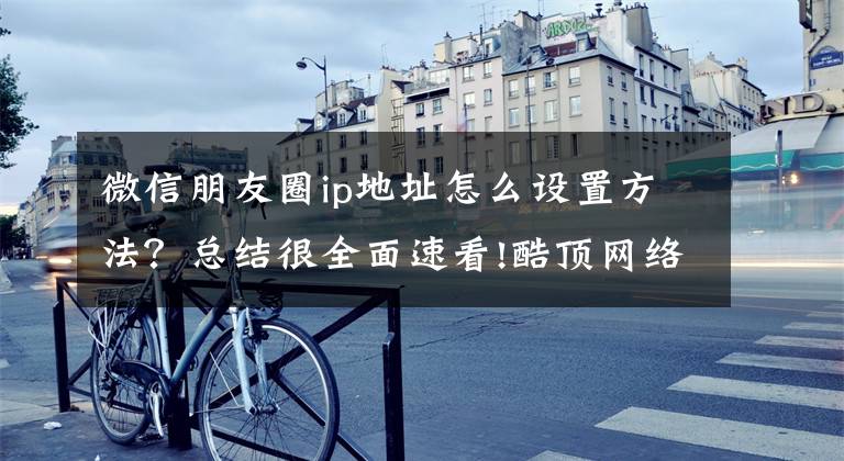 微信朋友圈ip地址怎么设置方法?总结很全面速看!酷顶网络教你发朋友圈怎么修改所在位置,修改定位名称