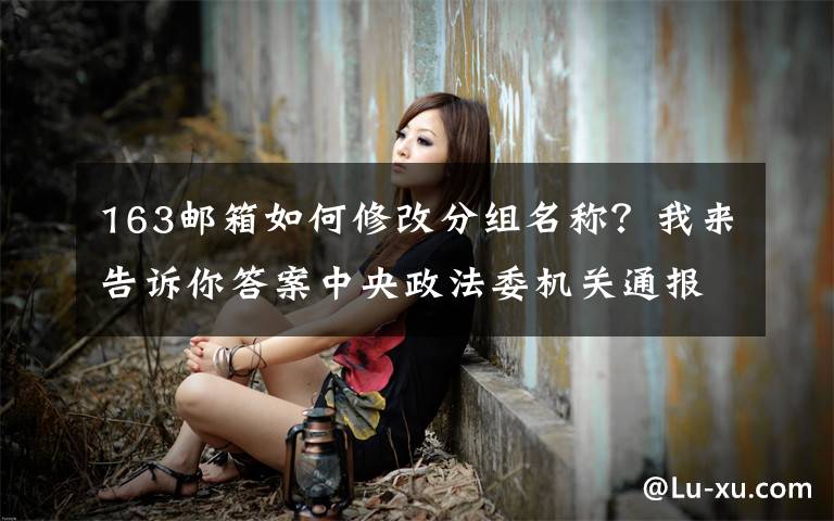 163邮箱如何修改分组名称?我来告诉你答案中央政法委机关通报十九届中央第五轮巡视整改进展情况
