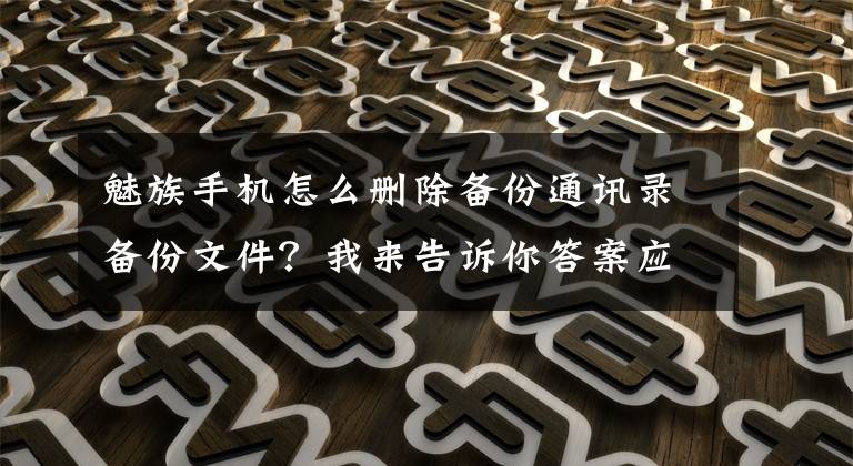 魅族手机怎么删除备份通讯录备份文件?我来告诉你答案应用分享:一键清除手机通讯录