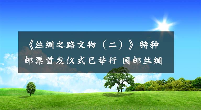 《丝绸之路文物（二）》特种邮票首发仪式已举行 国邮丝绸邮票
