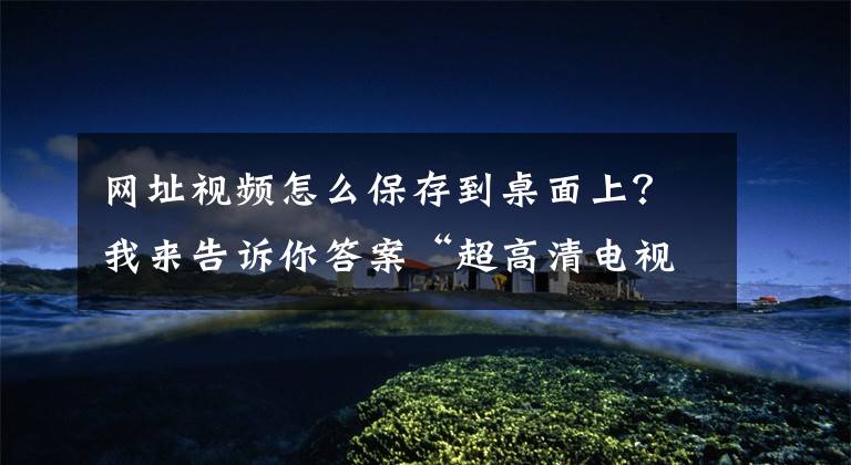 网址视频怎么保存到桌面上？我来告诉你答案“超高清电视效果太爽了”
