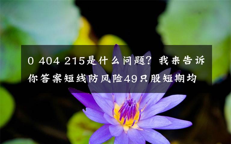0 404 215是什么问题?我来告诉你答案短线防风险49只股短期均线现死叉