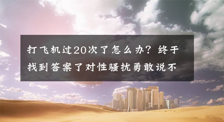 打飞机过20次了怎么办？终于找到答案了对性骚扰勇敢说不