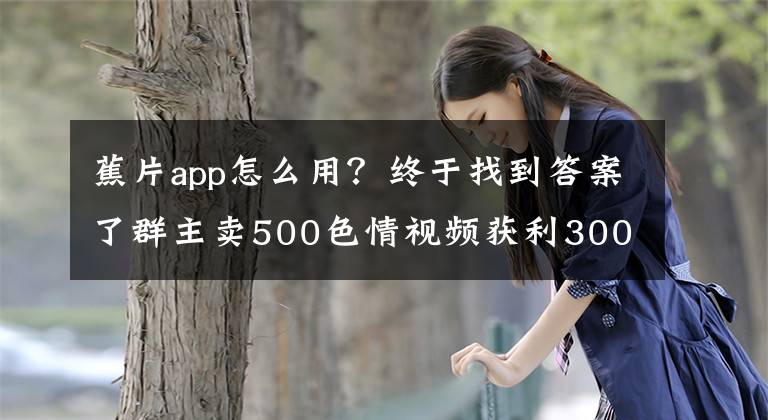 蕉片app怎么用?终于找到答案了群主卖500色情视频获利300元被警方抓获 26岁小伙买82部后将其举报