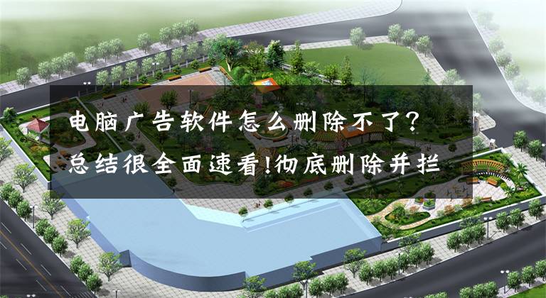 电脑广告软件怎么删除不了？总结很全面速看!彻底删除并拦截流氓软件，做到这点你就“完胜”了