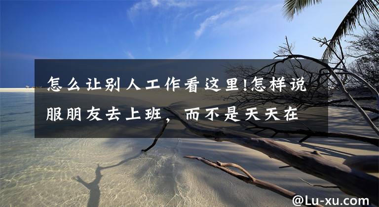 怎么让别人工作看这里!怎样说服朋友去上班，而不是天天在家打游戏看动漫？