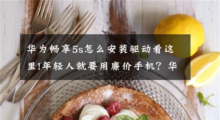 华为畅享5s怎么安装驱动看这里!年轻人就要用廉价手机？华为畅享5s评测