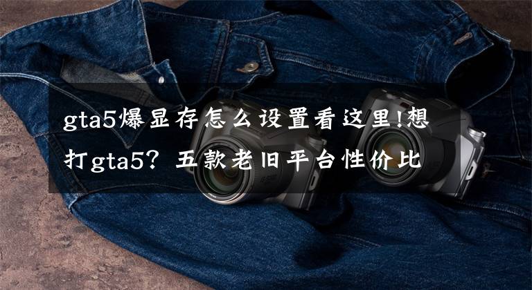 gta5爆显存怎么设置看这里!想打gta5？五款老旧平台性价比推荐{全tb}