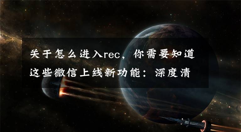 关于怎么进入rec，你需要知道这些微信上线新功能：深度清理存储空间