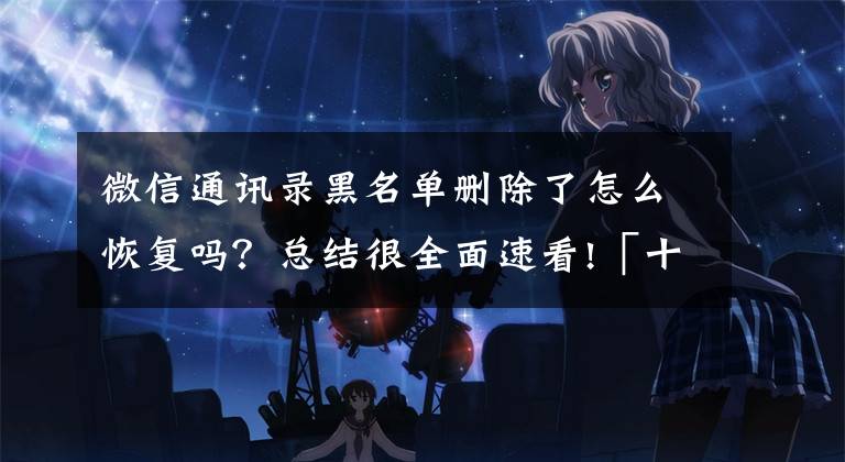 微信通讯录黑名单删除了怎么恢复吗?总结很全面速看!「十月」[如何解除微信中的黑名单……