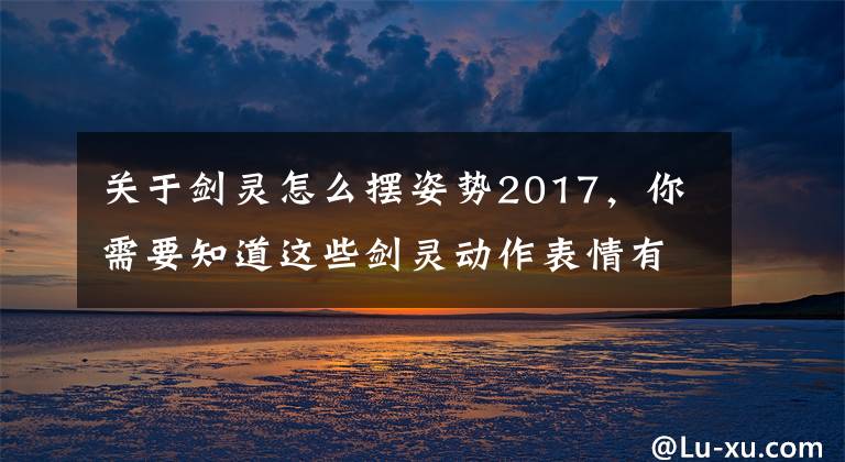 关于剑灵怎么摆姿势2017,你需要知道这些剑灵动作表情有哪些 动作表情指令介绍