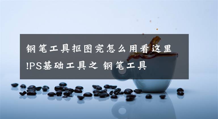 钢笔工具抠图完怎么用看这里!PS基础工具之 钢笔工具