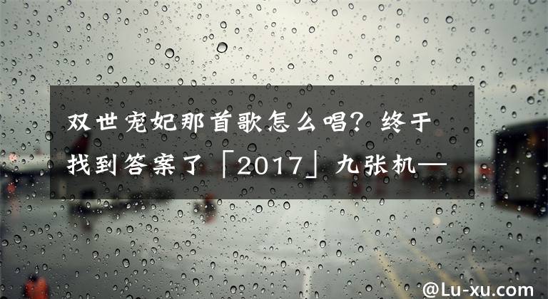 双世宠妃那首歌怎么唱?终于找到答案了「2017」九张机——《双世宠妃》主题曲