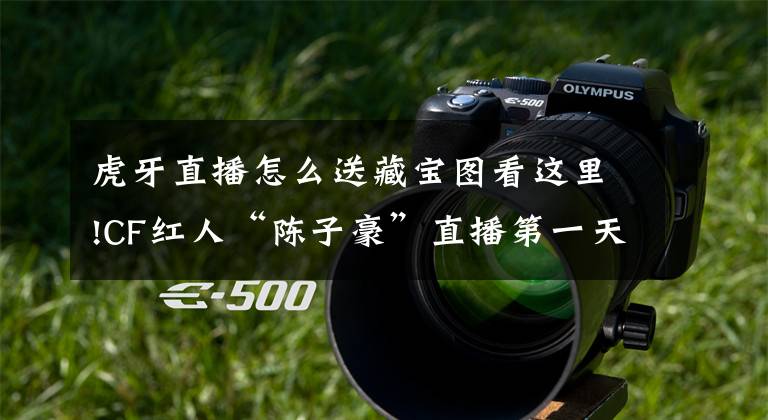 虎牙直播怎么送藏宝图看这里!CF红人“陈子豪”直播第一天就跑去楚河直播间刷宝图 求大佬罩？