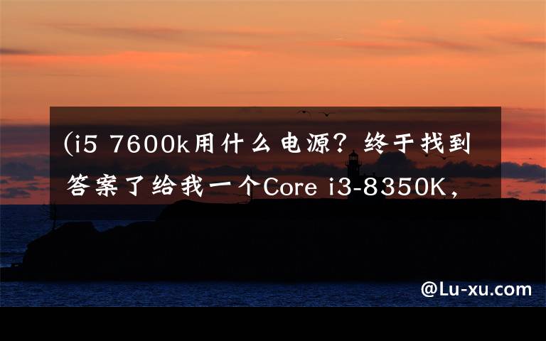 (i5 7600k用什么电源?终于找到答案了给我一个Core i3-8350K,我能翘起整台机