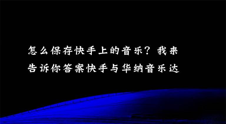 怎么保存快手上的音乐?我来告诉你答案快手与华纳音乐达成合作百万首歌曲成热门背景音乐BGM