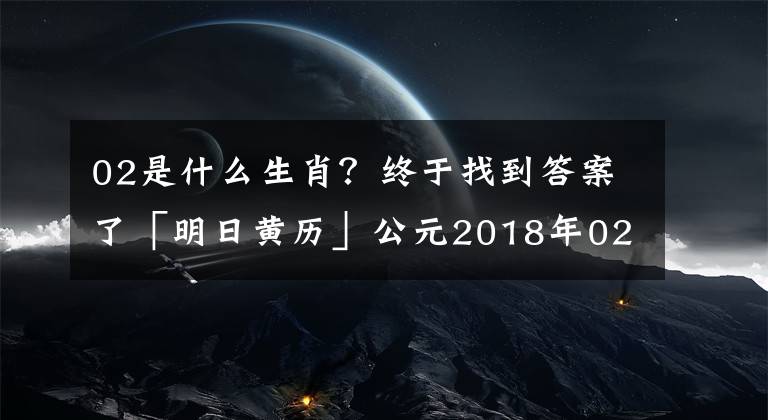 02是什么生肖?终于找到答案了「明日黄历」公元2018年02月07日 农历12月(大)22日 星期三