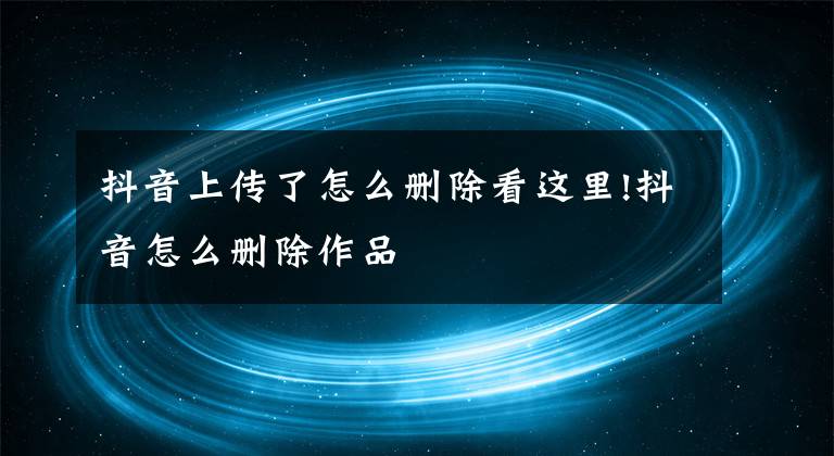 抖音上传了怎么删除看这里!抖音怎么删除作品