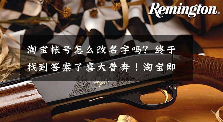 淘宝帐号怎么改名字吗?终于找到答案了喜大普奔!淘宝即将支持修改账号名 但一年只能改一次