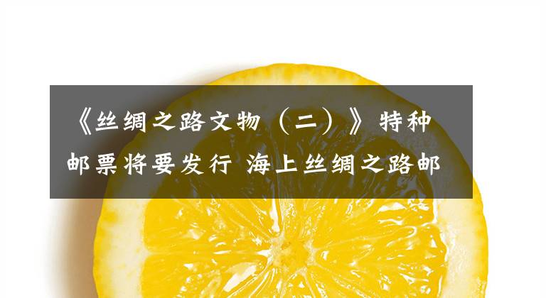 《丝绸之路文物（二）》特种邮票将要发行 海上丝绸之路邮票高清大图