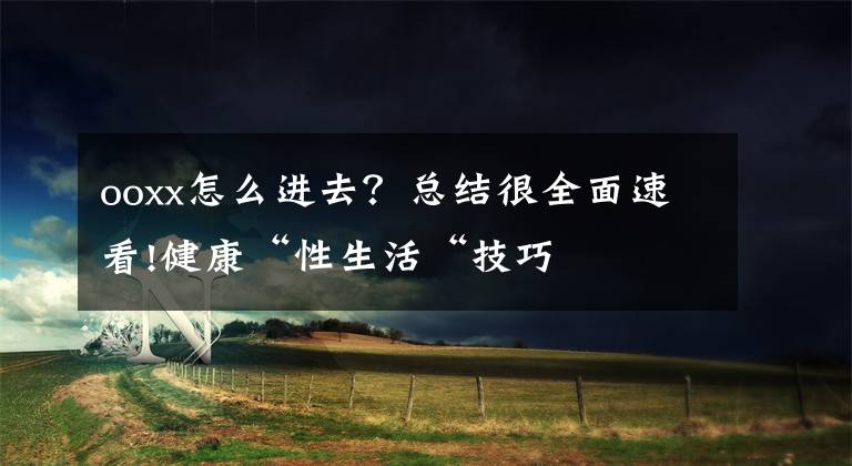 ooxx怎么进去?总结很全面速看!健康“性生活“技巧