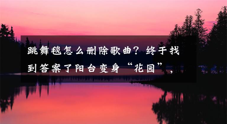 跳舞毯怎么删除歌曲？终于找到答案了阳台变身“花园”，“家庭绿化”悄然流行