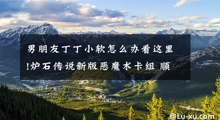 男朋友丁丁小软怎么办看这里!炉石传说新版恶魔术卡组 顺应潮流好死了