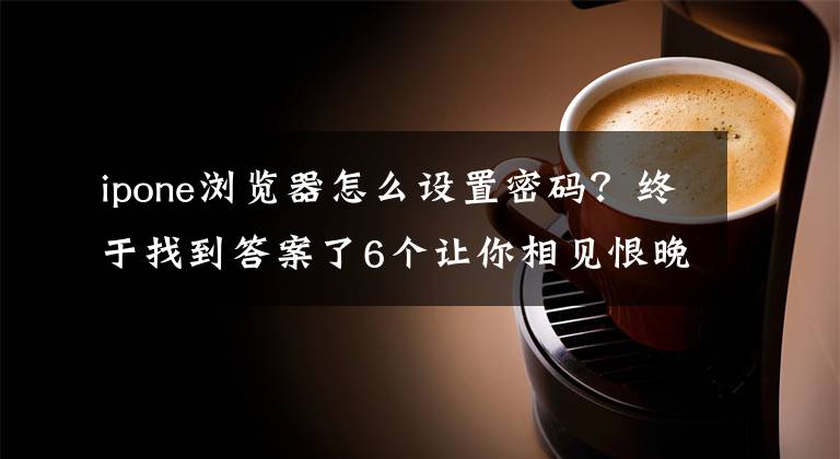 ipone浏览器怎么设置密码？终于找到答案了6个让你相见恨晚的iPhone使用技巧，你都知道吗？