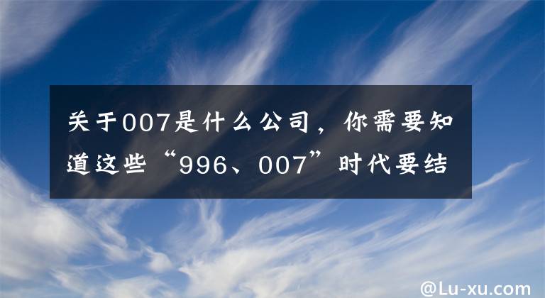 关于007是什么公司,你需要知道这些“996、007”时代要结束了,背后有这些原因 | 新京智库