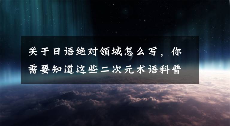 关于日语绝对领域怎么写，你需要知道这些二次元术语科普，妈妈再也不用担心我听不懂死宅说话了