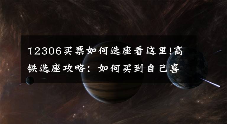 12306买票如何选座看这里!高铁选座攻略:如何买到自己喜欢的座位,拒绝做“霸座”