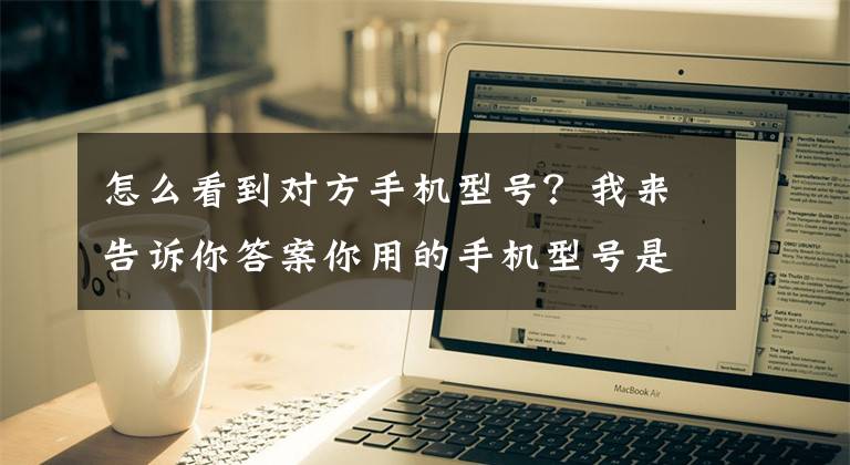 怎么看到对方手机型号?我来告诉你答案你用的手机型号是什么?