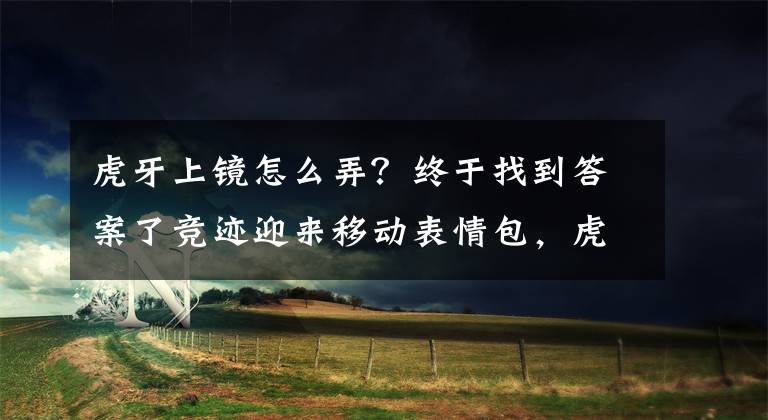 虎牙上镜怎么弄？终于找到答案了竞迹迎来移动表情包，虎牙直播骚男带弟弟上镜？