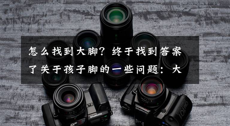 怎么找到大脚？终于找到答案了关于孩子脚的一些问题：大脚影响发育？如何选合适的鞋子？