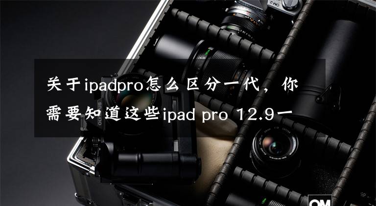 关于ipadpro怎么区分一代，你需要知道这些ipad pro 12.9一代和二代区别