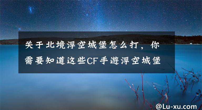 关于北境浮空城堡怎么打，你需要知道这些CF手游浮空城堡如何快速通关 浮空城堡全关卡过关攻略