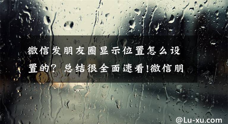 微信发朋友圈显示位置怎么设置的?总结很全面速看!微信朋友圈发文怎么显示地理位置
