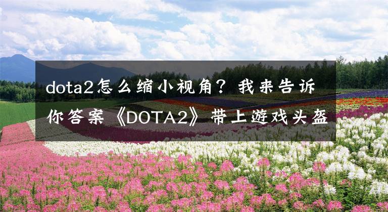 dota2怎么缩小视角？我来告诉你答案《DOTA2》带上游戏头盔 多视角观看感受身临其境的战斗