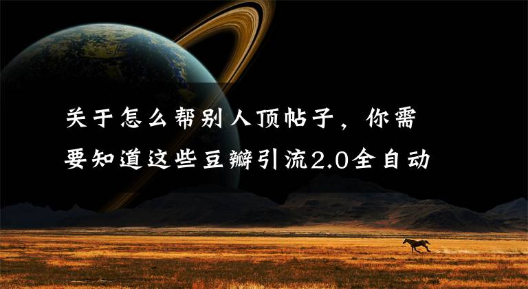 关于怎么帮别人顶帖子，你需要知道这些豆瓣引流2.0全自动顶帖，24小时持续引流！