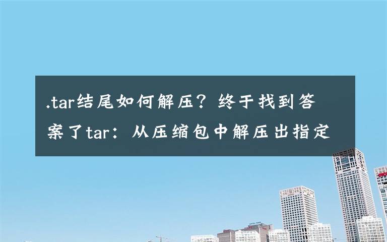 .tar结尾如何解压?终于找到答案了tar:从压缩包中解压出指定文件