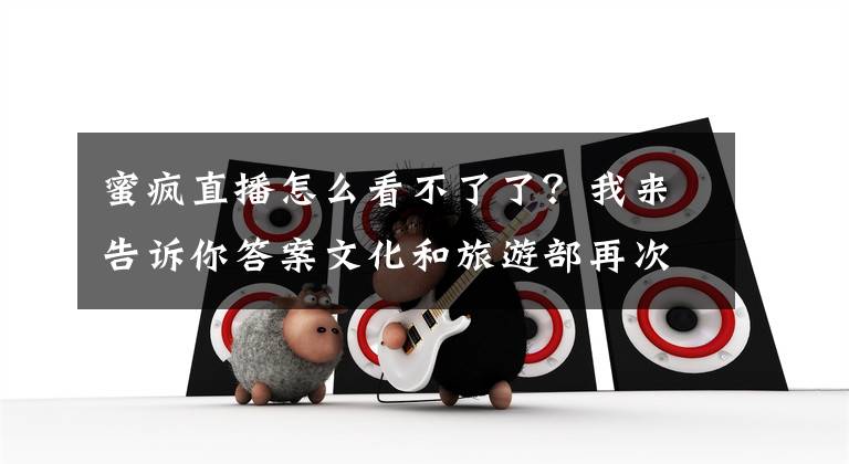 蜜疯直播怎么看不了了?我来告诉你答案文化和旅游部再次组织开展网络表演、网络游戏市场集中执法检查