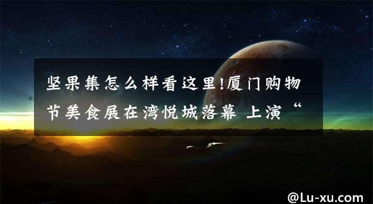 坚果集怎么样看这里!厦门购物节美食展在湾悦城落幕 上演“吃货”盛宴