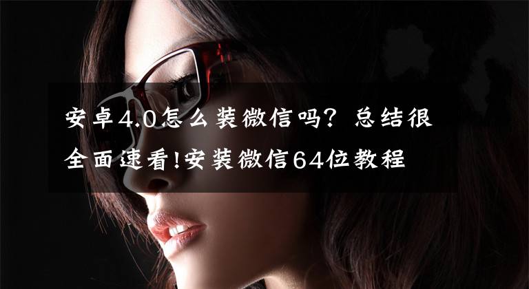 安卓4.0怎么装微信吗?总结很全面速看!安装微信64位教程