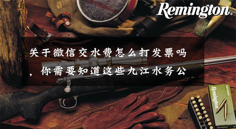 关于微信交水费怎么打发票吗，你需要知道这些九江水务公司“微信营业厅”正式开通